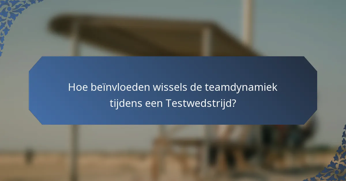 Hoe beïnvloeden wissels de teamdynamiek tijdens een Testwedstrijd?