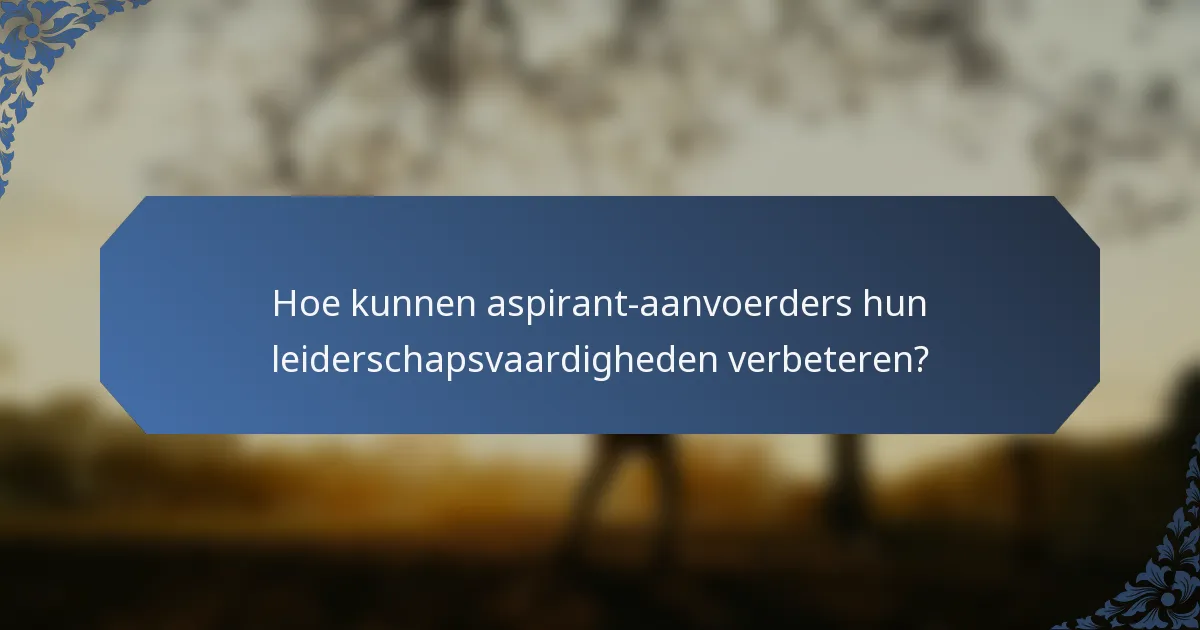 Hoe kunnen aspirant-aanvoerders hun leiderschapsvaardigheden verbeteren?