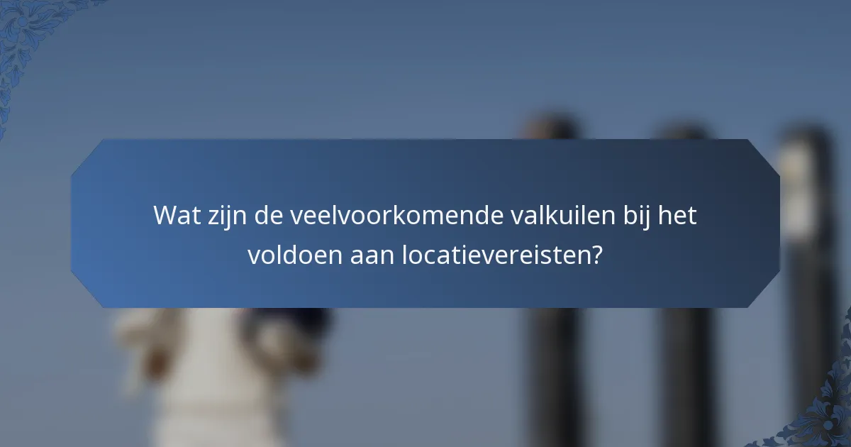 Wat zijn de veelvoorkomende valkuilen bij het voldoen aan locatievereisten?